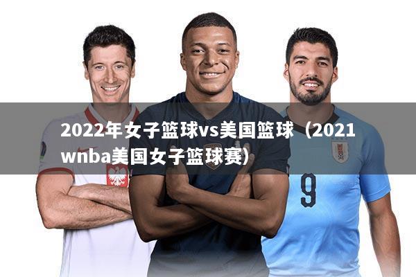 2022年女子篮球vs美国篮球（2021wnba美国女子篮球赛）