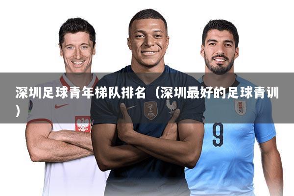 深圳足球青年梯队排名（深圳最好的足球青训）