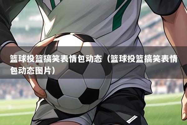 篮球投篮搞笑表情包动态（篮球投篮搞笑表情包动态图片）