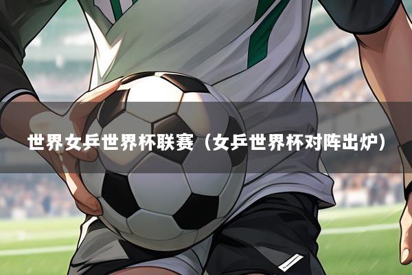 世界女乒世界杯联赛（女乒世界杯对阵出炉）