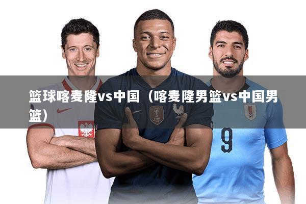 篮球喀麦隆vs中国（喀麦隆男篮vs中国男篮）