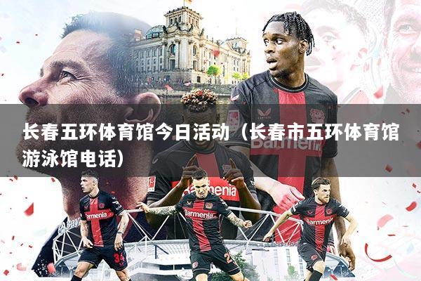 长春五环体育馆今日活动（长春市五环体育馆游泳馆电话）
