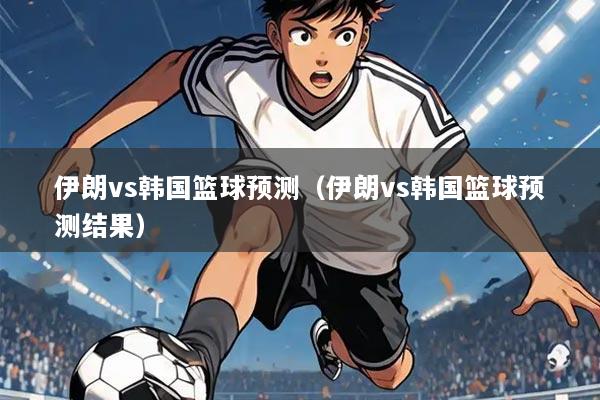 伊朗vs韩国篮球预测（伊朗vs韩国篮球预测结果）