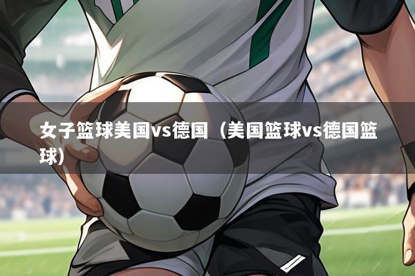 女子篮球美国vs德国(美国篮球vs德国篮球)