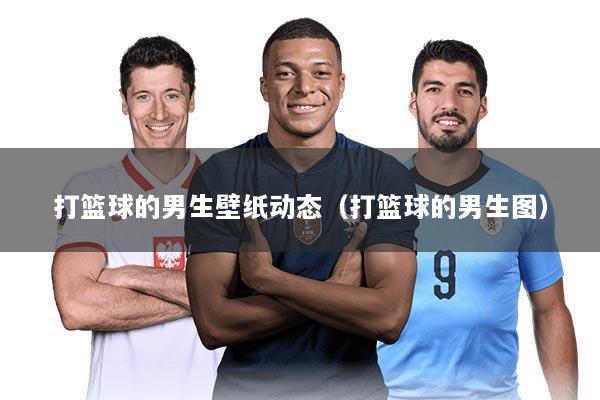 打篮球的男生壁纸动态(打篮球的男生图)