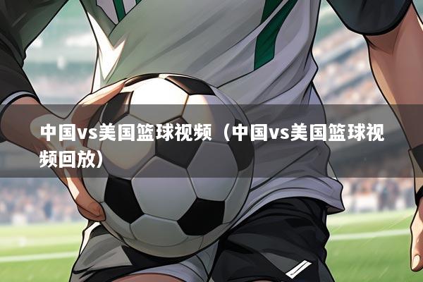 中国vs美国篮球视频（中国vs美国篮球视频回放）