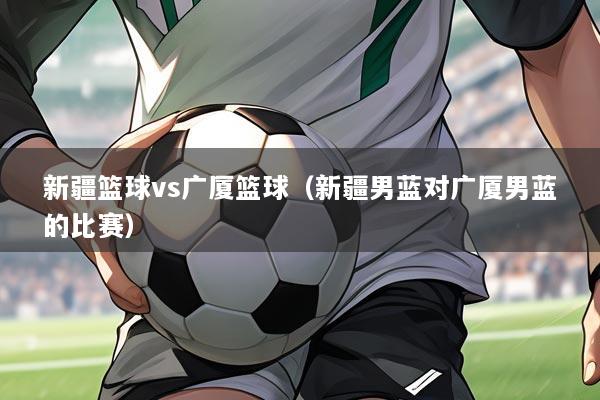 新疆篮球vs广厦篮球（新疆男蓝对广厦男蓝的比赛）