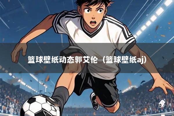 篮球壁纸动态郭艾伦（篮球壁纸aj）