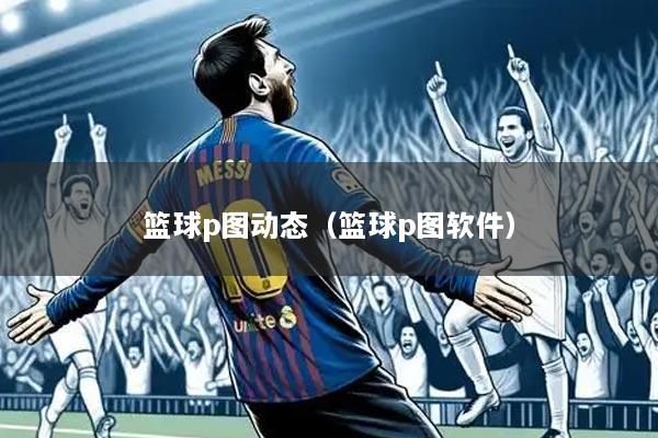 篮球p图动态(篮球p图软件)